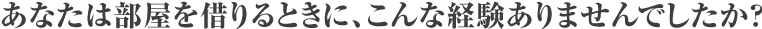 あなたは部屋を借りるときに、こんな経験ありませんでしたか？