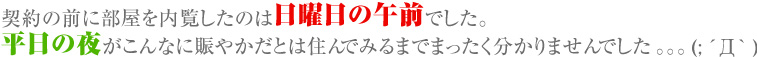 契約の前に部屋を内覧したのは日曜日の午前でした。平日の夜がこんなに賑やかだとは住んでみるまでまったく分かりませんでした。。。