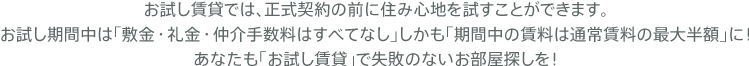 お試し賃貸では、正式契約の前に住み心地を試すことができます。お試し期間中は「敷金・礼金・仲介手数料はすべてなし」しかも「期間中の賃料は通常賃料の最大半額」に！あなたも「お試し賃貸」で失敗のないお部屋探しを！